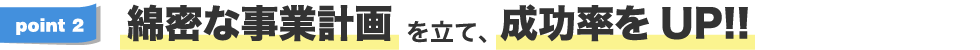 綿密な事業計画を立て、成功率をUP!!